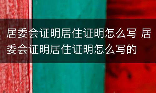居委会证明居住证明怎么写 居委会证明居住证明怎么写的