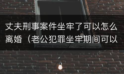 丈夫刑事案件坐牢了可以怎么离婚（老公犯罪坐牢期间可以申请离婚吗）
