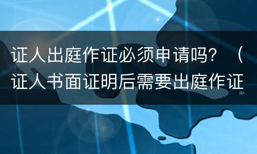证人出庭作证必须申请吗？（证人书面证明后需要出庭作证吗）