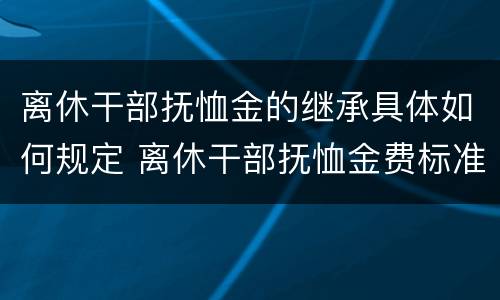 离休干部抚恤金的继承具体如何规定 离休干部抚恤金费标准2020年