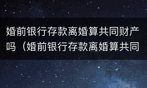 婚前银行存款离婚算共同财产吗（婚前银行存款离婚算共同财产吗）