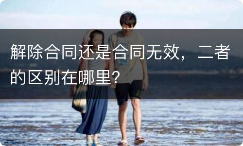 解除合同还是合同无效，二者的区别在哪里？