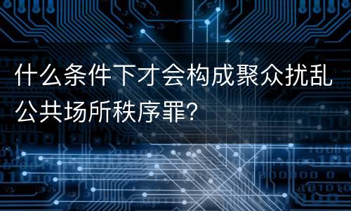 什么条件下才会构成聚众扰乱公共场所秩序罪？