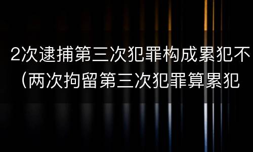 2次逮捕第三次犯罪构成累犯不（两次拘留第三次犯罪算累犯吗）