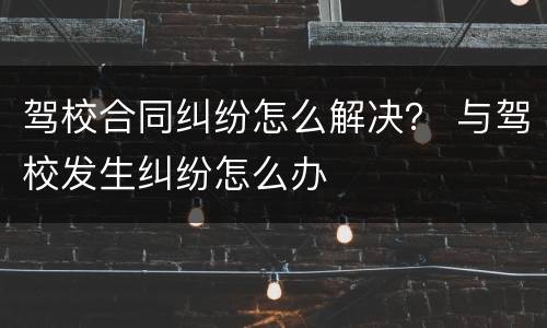 驾校合同纠纷怎么解决？ 与驾校发生纠纷怎么办