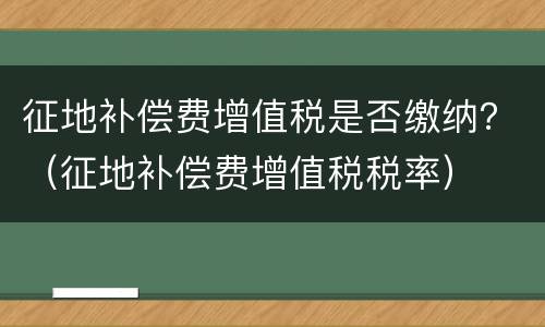 征地补偿费增值税是否缴纳？（征地补偿费增值税税率）