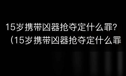 15岁携带凶器抢夺定什么罪？（15岁携带凶器抢夺定什么罪）