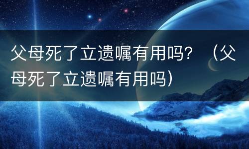 父母死了立遗嘱有用吗？（父母死了立遗嘱有用吗）