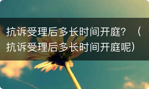 抗诉受理后多长时间开庭？（抗诉受理后多长时间开庭呢）