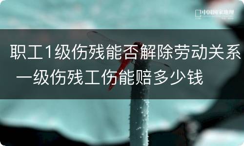 职工1级伤残能否解除劳动关系 一级伤残工伤能赔多少钱