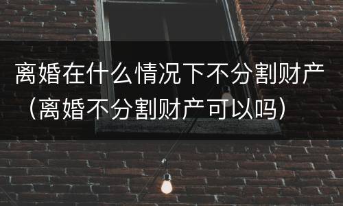离婚在什么情况下不分割财产（离婚不分割财产可以吗）