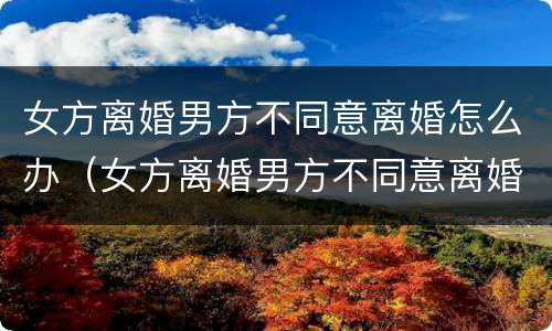 女方离婚男方不同意离婚怎么办（女方离婚男方不同意离婚怎么办,能离婚吗）