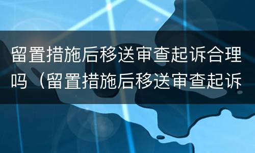 留置措施后移送审查起诉合理吗（留置措施后移送审查起诉合理吗怎么办）