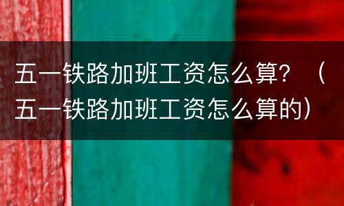 五一铁路加班工资怎么算？（五一铁路加班工资怎么算的）
