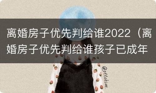 离婚房子优先判给谁2022（离婚房子优先判给谁孩子已成年）