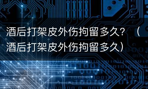 酒后打架皮外伤拘留多久？（酒后打架皮外伤拘留多久）