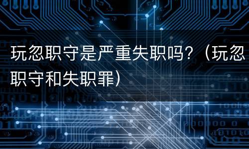 玩忽职守是严重失职吗?（玩忽职守和失职罪）