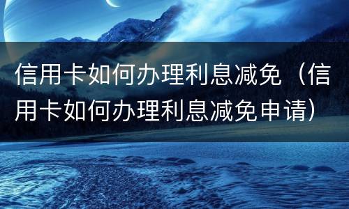 信用卡如何办理利息减免（信用卡如何办理利息减免申请）