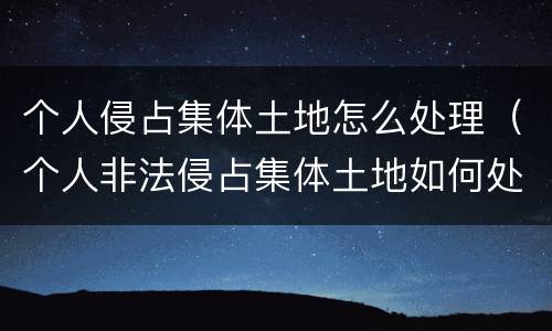 个人侵占集体土地怎么处理（个人非法侵占集体土地如何处理）