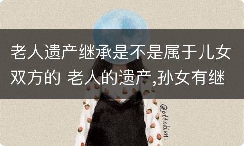 老人遗产继承是不是属于儿女双方的 老人的遗产,孙女有继承权吗?