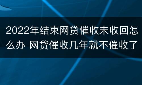 2022年结束网贷催收未收回怎么办 网贷催收几年就不催收了