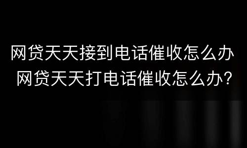 网贷天天接到电话催收怎么办 网贷天天打电话催收怎么办?