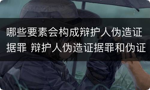 哪些要素会构成辩护人伪造证据罪 辩护人伪造证据罪和伪证罪