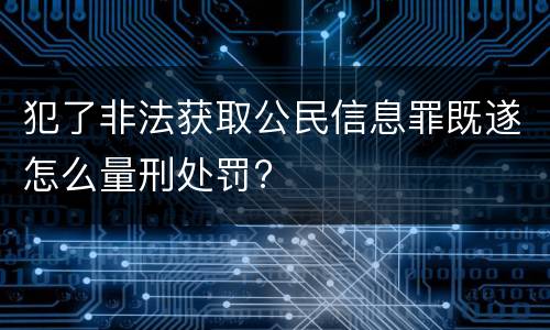 犯了非法获取公民信息罪既遂怎么量刑处罚?
