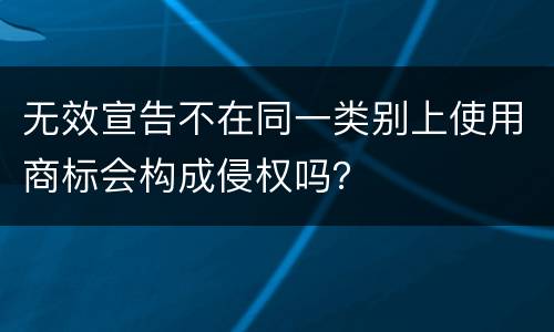 无效宣告不在同一类别上使用商标会构成侵权吗？