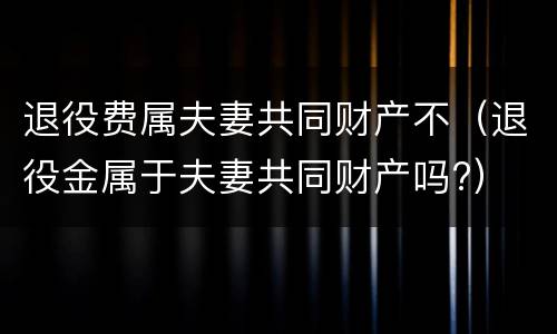 退役费属夫妻共同财产不（退役金属于夫妻共同财产吗?）