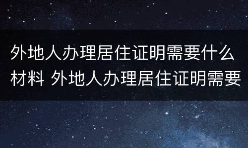 外地人办理居住证明需要什么材料 外地人办理居住证明需要什么材料呢