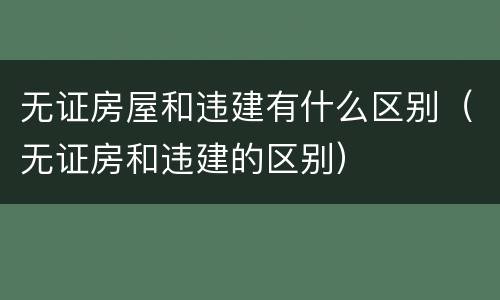 无证房屋和违建有什么区别（无证房和违建的区别）