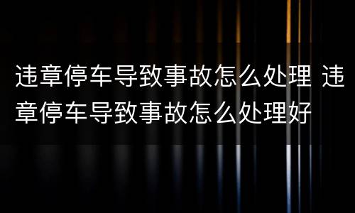 违章停车导致事故怎么处理 违章停车导致事故怎么处理好