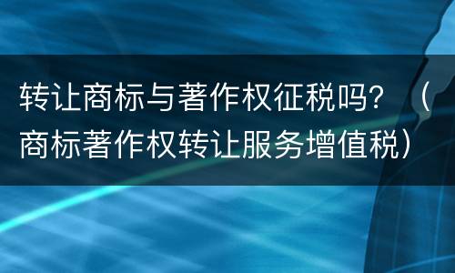 转让商标与著作权征税吗？（商标著作权转让服务增值税）