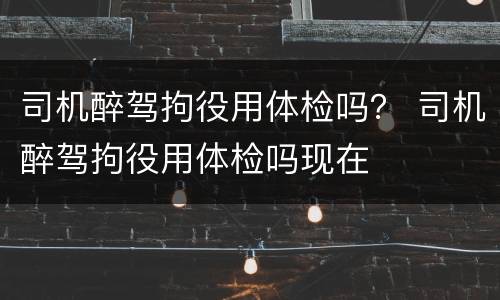 司机醉驾拘役用体检吗？ 司机醉驾拘役用体检吗现在