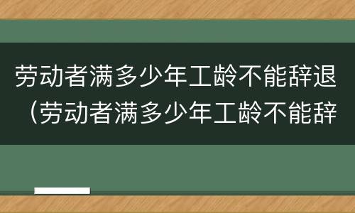劳动者满多少年工龄不能辞退（劳动者满多少年工龄不能辞退了）