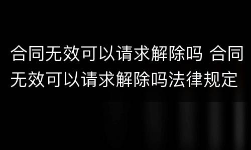 合同无效可以请求解除吗 合同无效可以请求解除吗法律规定
