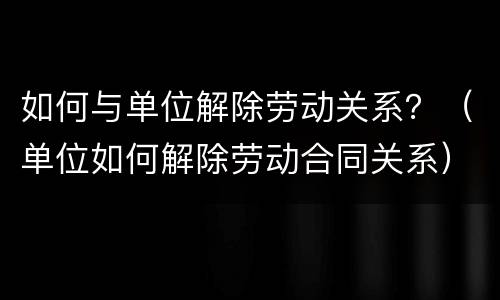 如何与单位解除劳动关系？（单位如何解除劳动合同关系）