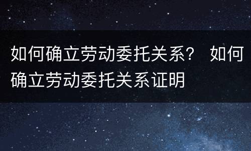 如何确立劳动委托关系？ 如何确立劳动委托关系证明