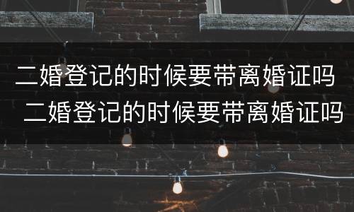 二婚登记的时候要带离婚证吗 二婚登记的时候要带离婚证吗