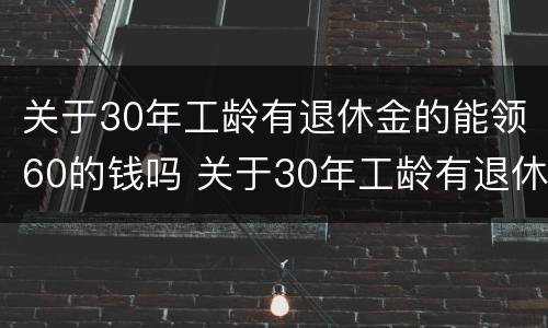 关于30年工龄有退休金的能领60的钱吗 关于30年工龄有退休金的能领60的钱吗请问