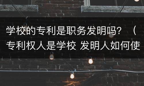 学校的专利是职务发明吗？（专利权人是学校 发明人如何使用）