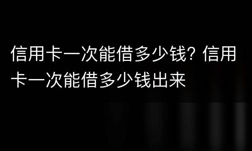 信用卡一次能借多少钱? 信用卡一次能借多少钱出来