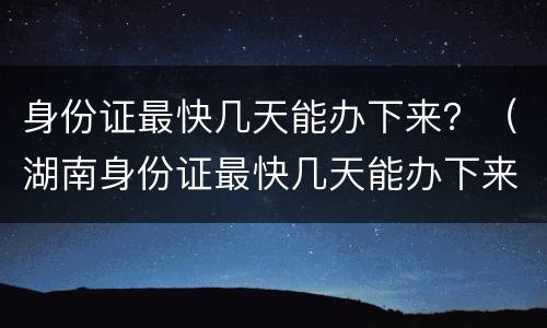 身份证最快几天能办下来？（湖南身份证最快几天能办下来）