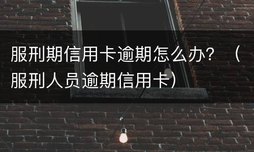 服刑期信用卡逾期怎么办？（服刑人员逾期信用卡）
