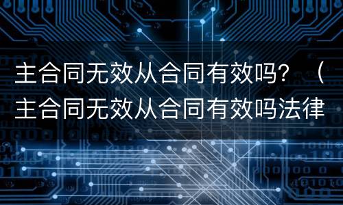 主合同无效从合同有效吗？（主合同无效从合同有效吗法律规定）