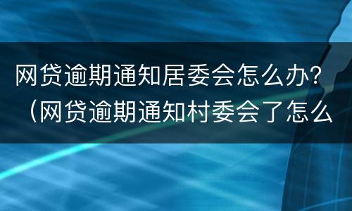网贷逾期通知居委会怎么办？（网贷逾期通知村委会了怎么办）