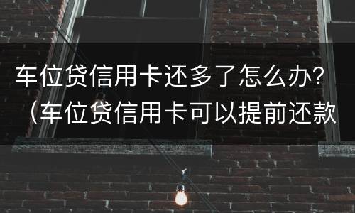 车位贷信用卡还多了怎么办？（车位贷信用卡可以提前还款吗）
