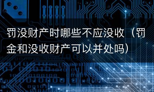 罚没财产时哪些不应没收（罚金和没收财产可以并处吗）