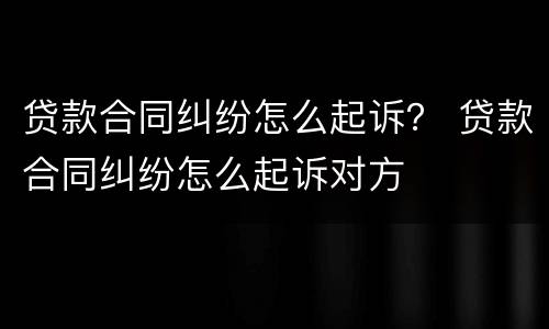 贷款合同纠纷怎么起诉？ 贷款合同纠纷怎么起诉对方